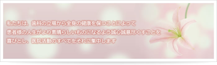 私たちは、歯科の立場から全身の健康を保つことによって患者様の人生がより素晴らしいものになるよう誠心誠意尽くすことを喜びとし、医院活動のすべてをそれに集中します